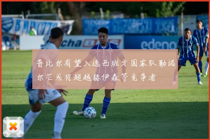 普比尔有望入选西班牙国家队勒诺尔芒或将超越赫伊森等竞争者