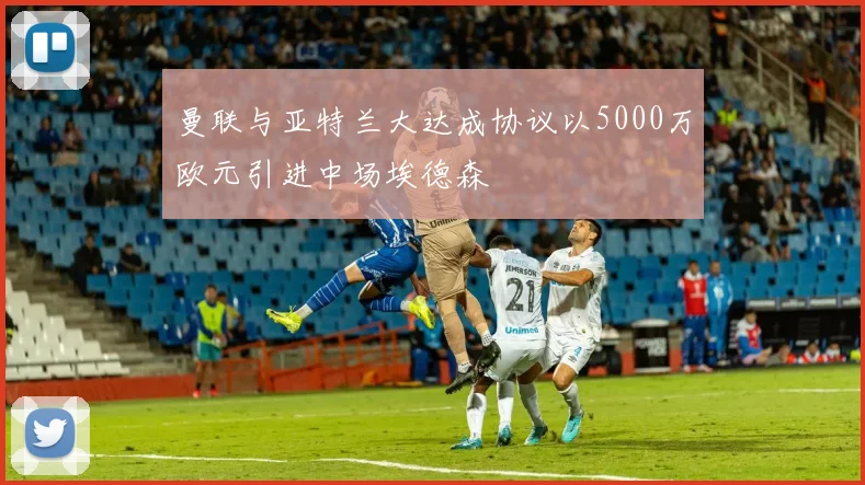 曼联与亚特兰大达成协议以5000万欧元引进中场埃德森